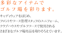 多彩なアイテムでゴルフ場を彩ります。キャディウェアをはじめ、フロントやコース管理スタッフのユニフォーム、クラブハウスやゴルフコースで使用されるさまざまなゴルフ場用品を取りそろえています。